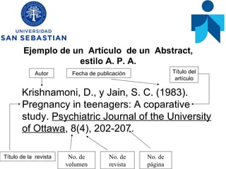 Ejemplo de un  Artículo  de un  Abstract,  estilo A. P. A.  Krishnamoni, D., y Jain, S. C. (1983). Pregnancy in teenagers: A coparative study.  Psychiatric Journal of the University of Ottawa , 8(4), 202-207.  Autor Título del artículo Título de la  revista Fecha de publicación No. de volumen No. de revista No. de página 