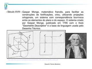 • Século    XVIII - Gaspar Monge, matemático francês, para facilitar as
                    construções de fortificações, criou, utilizando projeções
                    ortogonais, um sistema com correspondência biunívoca
                    entre os elementos do plano e do espaço. O sistema criado
                    por Gaspar Monge, publicado em 1795 com o título
                    “Geometrie Descriptive” é a base da linguagem usada pelo
                    Desenho Técnico.




 http://wiki.ifsc.edu.br/mediawiki/images/b/bb/ARU_PB_aula_02_planta_baixa.pdf


                                                         Desenho Técnico Mecânico
 