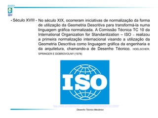 • Século   XVIII - No século XIX, ocorreram iniciativas de normalização da forma
                   de utilização da Geometria Descritiva para transformá-la numa
                   linguagem gráfica normalizada. A Comissão Técnica TC 10 da
                   International Organization for Standardization – ISO – realizou
                   a primeira normalização internacional visando a utilização da
                   Geometria Descritiva como linguagem gráfica da engenharia e
                   da arquitetura, chamando-a de Desenho Técnico. HOELSCHER,
                  SPRINGER E DOBROVOLNY (1978)




                           http://www.jornalpequeno.com.br/blog/robertlobato/?p=15569
                                               Desenho Técnico Mecânico
 