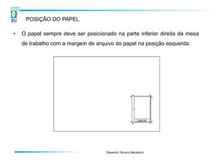 POSIÇÃO DO PAPEL

•   O papel sempre deve ser posicionado na parte inferior direita da mesa
    de trabalho com a margem de arquivo do papel na posição esquerda.




                                    Desenho Técnico Mecânico
 