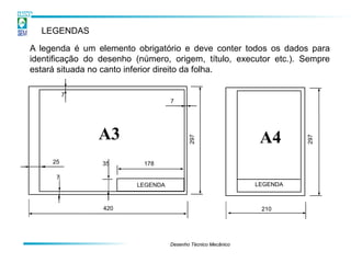 LEGENDAS

A legenda é um elemento obrigatório e deve conter todos os dados para
identificação do desenho (número, origem, título, executor etc.). Sempre
estará situada no canto inferior direito da folha.

          7
                                   7




                A3                                             A4

                                          297




                                                                        297
     25          35        178

      7
                         LEGENDA                              LEGENDA



                 420                                           210




                                   Desenho Técnico Mecânico
 