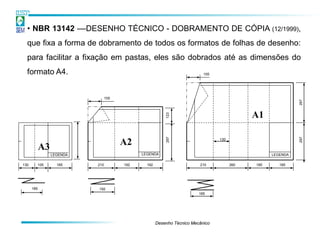 • NBR 13142 ––DESENHO TÉCNICO - DOBRAMENTO DE CÓPIA (12/1999),
  que fixa a forma de dobramento de todos os formatos de folhas de desenho:
  para facilitar a fixação em pastas, eles são dobrados até as dimensões do
  formato A4.                                                             105




                                 105




                                                                                                            297
                                                                                            A1




                                                         123
                                                         297




                                                                                                            297
                                                                                130

            A3                         A2
                 LEGENDA                     LEGENDA                                              LEGENDA

130     105        185     210         192     192                      210           260   185      185




      185                  192
                                                                        185




                                                     Desenho Técnico Mecânico
 