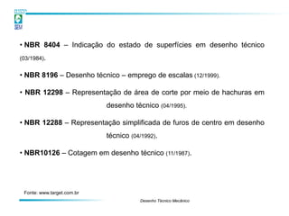 • NBR 8404 – Indicação do estado de superfícies em desenho técnico
(03/1984).


• NBR 8196 – Desenho técnico – emprego de escalas (12/1999).

• NBR 12298 – Representação de área de corte por meio de hachuras em
                            desenho técnico (04/1995).

• NBR 12288 – Representação simplificada de furos de centro em desenho
                            técnico (04/1992).

• NBR10126 – Cotagem em desenho técnico (11/1987).




 Fonte: www.target.com.br
                                       Desenho Técnico Mecânico
 