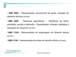 • NBR 8993 – Representação convencional de partes roscadas em
 desenhos técnicos (08/1985).

 • NBR 6409 – Tolerâncias geométricas – Tolerâncias de forma,
 orientação, posição e batimento – Generalidades, símbolos, definições e
 indicações em desenhos (05/1997).

 • NBR 11534 - Representação de engrenagens em desenho técnico
 (04/1991).


 • NBR 11145 – Representação de molas em desenho técnico (06/1990).




Fonte: www.target.com.br
                                     Desenho Técnico Mecânico
 