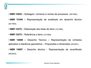• NBR 13043 – Soldagem, números e nomes de processos          (09/1993).


• NBR 13104 – Representação de entalhado em desenho técnico
(03/1994).


• NBR 13272 – Elaboração das listas de itens (12/1999).

• NBR 13273 – Referência a itens (12/1999).

• NBR 14699 – Desenho Técnico – Representação de símbolos
aplicados a tolerância geométrica - Proporções e dimensões (05/2001).

• NBR 14957 – Desenho técnico - Representação de recartilhado
(06/2003).




                                   Desenho Técnico Mecânico
 