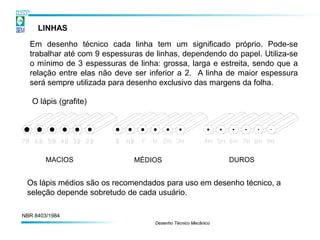LINHAS

  Em desenho técnico cada linha tem um significado próprio. Pode-se
  trabalhar até com 9 espessuras de linhas, dependendo do papel. Utiliza-se
  o mínimo de 3 espessuras de linha: grossa, larga e estreita, sendo que a
  relação entre elas não deve ser inferior a 2. A linha de maior espessura
  será sempre utilizada para desenho exclusivo das margens da folha.

   O lápis (grafite)




        MACIOS                MÉDIOS                           DUROS


 Os lápis médios são os recomendados para uso em desenho técnico, a
 seleção depende sobretudo de cada usuário.

NBR 8403/1984
                                    Desenho Técnico Mecânico
 