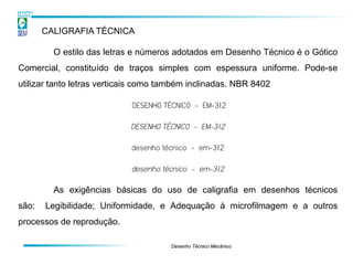 CALIGRAFIA TÉCNICA

         O estilo das letras e números adotados em Desenho Técnico é o Gótico
Comercial, constituído de traços simples com espessura uniforme. Pode-se
utilizar tanto letras verticais como também inclinadas. NBR 8402

                            DESENHO TÉCNICO - EM-312

                            DESENHO TÉCNICO - EM-312

                            desenho técnico - em-312

                            desenho técnico - em-312

         As exigências básicas do uso de caligrafia em desenhos técnicos
são:   Legibilidade; Uniformidade, e Adequação à microfilmagem e a outros
processos de reprodução.

                                      Desenho Técnico Mecânico
 
