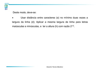 Deste modo, deve-se:

•       Usar distância entre caracteres (a) no mínimo duas vezes a
largura da linha (d); Aplicar a mesma largura de linha para letras
maiúsculas e minúsculas, e ter a altura (h) com razão 21/2.




                                Desenho Técnico Mecânico
 