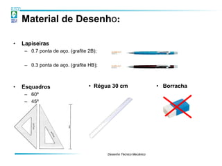 Material de Desenho:

•   Lapiseiras
     – 0.7 ponta de aço. (grafite 2B);

     – 0.3 ponta de aço. (grafite HB);



•   Esquadros                     • Régua 30 cm                     • Borracha
     – 60º
     – 45º




                                         Desenho Técnico Mecânico
 