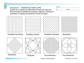 Nome:____________________________
   Exercício 01 – EXERCÍCIO À MÃO LIVRE
   A partir de um papel de sulfite folha A4 faça um croqui da            Nº____________ Turma _____________
   folha de desenho padrão A4 (margens, legenda). Distribua 8
   quadrados no espaço de desenho e treine os traços.




Paralelas Horizontais   Paralelas verticais        Paralelas Inclinadas           Quadrados




Quadrados                Triângulos                Circunferências                Circunferências
                                              Desenho Técnico Mecânico                PURQUERIO, B de M. (2001)
 