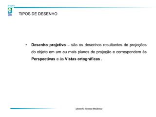 TIPOS DE DESENHO




  •   Desenho projetivo – são os desenhos resultantes de projeções
      do objeto em um ou mais planos de projeção e correspondem às
      Perspectivas e às Vistas ortográficas .




                              Desenho Técnico Mecânico
 
