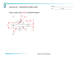 Nome:____________________________
Exercício 02 – EXERCÍCIO À MÃO LIVRE
                                                                   Nº____________ Turma _____________


Faça o croqui, sem cotas, do desenho abaixo.




                                        Desenho Técnico Mecânico
 
