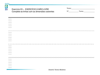 Nome:____________________________
Exercício 03 – EXERCÍCIO À MÃO LIVRE
Complete as linhas com as dimensões coerentes                     Nº____________ Turma _____________




                                       Desenho Técnico Mecânico
 