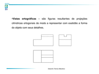 •Vistas ortográficas – são figuras resultantes de projeções
cilíndricas ortogonais de modo a representar com exatidão a forma
do objeto com seus detalhes.




                               Desenho Técnico Mecânico
 