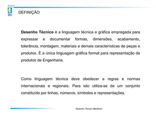 DEFINIÇÃO




 Desenho Técnico é a linguagem técnica e gráfica empregada para
 expressar   e   documentar    formas,        dimensões,   acabamento,
 tolerância, montagem, materiais e demais características de peças e
 produtos. É a única linguagem gráfica formal para representação de
 produtos de Engenharia.



 Como linguagem técnica deve obedecer a regras e normas
 internacionais e regionais. Para isto utiliza-se de um conjunto
 constituído por linhas, números, símbolos e representações.


                               Desenho Técnico Mecânico
 