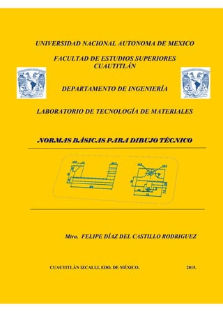 UNIVERSIDAD NACIONAL AUTONOMA DE MEXICO
FACULTAD DE ESTUDIOS SUPERIORES
CUAUTITLÁN
DEPARTAMENTO DE INGENIERÍA
LABORATORIO DE TECNOLOGÍA DE MATERIALES
NORMAS BÁSICAS PARA DIBUJO TÉCNICONORMAS BÁSICAS PARA DIBUJO TÉCNICONORMAS BÁSICAS PARA DIBUJO TÉCNICONORMAS BÁSICAS PARA DIBUJO TÉCNICO
Mtro. FELIPE DÍAZ DEL CASTILLO RODRIGUEZ
CUAUTITLÁN IZCALLI, EDO. DE MÉXICO. 2015.
 