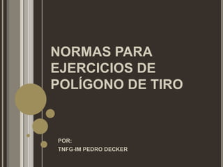 NORMAS PARA
EJERCICIOS DE
POLÍGONO DE TIRO


POR:
TNFG-IM PEDRO DECKER
 