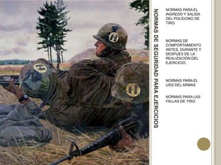 NORMAS PARA EL




NORMAS DE SEGURIDAD PARA EJERCICIOS
                                      INGRESO Y SALIDA
                                      DEL POLÍGONO DE
                                      TIRO.



                                      NORMAS DE
                                      COMPORTAMIENTO
                                      ANTES, DURANTE Y
                                      DESPUES DE LA
                                      REALIZACIÓN DEL
                                      EJERCICIO.



                                      NORMAS PARA EL
                                      USO DEL ARMAS


                                      NORMAS PARA LAS
                                      FALLAS DE TIRO.
 