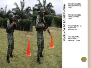 POSICIONES DEL




FUNDAMENTOS DE PUNTERÍA
                          CUERPO PARA EL
                          TIRO



                          POSICIONES DEL
                          ARMA PARA EL
                          TIRO



                          NORMAS PARA EL
                          FUEGO EN
                          MOVIMIENTO.



                          USO DEL ARMA
                          PRINCIPAL Y
                          ARMA ALTERNA.
 