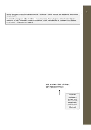 9
Aos alunos da FEA – Fumec,
com nossa admiração.
DEDICATÓRIA
Alinhamento à
direita da folha,
abaixo do meio da
página, Arial 12,
espaçamento 1,5.
(Opcional)
Exemplo de FOLHA DE DEDICATÓRIA. Página contada, mas o número não é inserido. OPCIONAL. Não aparece título, apenas o texto
com a dedicatória.
O autor presta homenagem ou dedica seu trabalho a uma ou mais pessoas. Possui cunho pessoal demonstrando a relação de
proximidade ou apreço àqueles que o ajudaram na elaboração do trabalho. Sua redação deve ser simples e de forma direta, na
primeira pessoa e utilizando apenas uma página.
 
