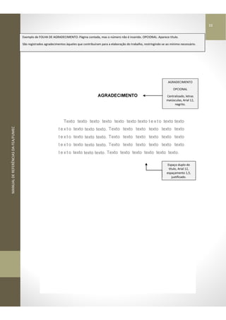 MANUALDEREFERÊNCIASDAFEA/FUMEC
AGRADECIMENTO
Texto texto texto texto texto texto texto t e x t o texto texto
t e x t o texto texto texto. Texto texto texto texto texto texto
t e x t o texto texto texto. Texto texto texto texto texto texto
t e x t o texto texto texto. Texto texto texto texto texto texto
t e x t o texto texto texto. Texto texto texto texto texto texto.
Espaço duplo do
título, Arial 12,
espaçamento 1,5,
justificado.
AGRADECIMENTO
OPCIONAL
Centralizado, letras
maiúsculas, Arial 12,
negrito.
Exemplo de FOLHA DE AGRADECIMENTO. Página contada, mas o número não é inserido. OPCIONAL. Aparece título.
São registrados agradecimentos àqueles que contribuíram para a elaboração do trabalho, restringindo-se ao mínimo necessário.
10
 