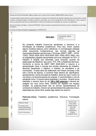 MANUALDEREFERÊNCIASDAFEA/FUMEC
RESUMO
No presente trabalho buscou-se apresentar a estrutura e a
formatação de trabalhos acadêmicos. Para isso, foram usados
alguns modelos básicos como referência. A normatização adotada
neste documento fundamenta-se nas normas vigentes da
Associação Brasileira de Normas e Técnicas (ABNT): NBR - 14724,
12225, 10520, 6034, 6033, 6032 6028, 6027, 6024, 6023, 5892, com
as adaptações julgadas apropriadas para sua utilização na FEA. O
trabalho é dirigido aos discentes, para consulta, quando da
elaboração de trabalhos, tais como: TFC, PIN, e Relatórios técnicos.
Conforme a norma da ABNT NBR 6028:2003 o resumo é a
apresentação clara e concisa dos pontos relevantes do trabalho,
devendo apresentar o objetivo, o método, os resultados e as
conclusões. O texto deve ser elaborado com frases concisas e não
sob a forma de tópicos. A primeira frase deverá ser significativa,
apresentando o tema principal do trabalho. Deve-se usar o verbo na
voz ativa e na terceira pessoa do singular. É recomendado o uso de
parágrafo único. O resumo deve anteceder o Sumário. Quanto a sua
extensão o resumo deve ter de 150 a 500 palavras e deverá ser
redigido em uma única folha. Deverá ser digitado em espaço
simples. As palavras-chave são os termos representativos do
conteúdo do trabalho. Devem ser apresentadas três palavras-chave,
separadas por ponto final, postas logo abaixo do resumo.
Palavras-chave: Trabalhos acadêmicos. Estrutura. Formatação
básica.
Palavras- Chave
No máximo três,
palavras/expressões
separadas por ponto.
Arial 12 minúscula.
Centralizado, negrito,
Arial 12.
Resumo: Sem
recuo, fonte
normal, Arial 12,
150 a 500
palavras.
Espaçamento
simples,
parágrafo único.
Exemplo de FOLHA DE RESUMO. Página contada, mas o número não é inserido. OBRIGATÓRIO. Aparece título.
É a apresentação sintética do texto, onde se destacam os aspectos mais relevantes do trabalho realizado. Deve-se apresentar o estudo
realizado, ressaltando objetivo, método, resultados e conclusões, em um único parágrafo, de 150 a 500 palavras, e citar as palavras-
chave ou expressões (até três), que identifiquem a essência do trabalho para indexação, por assunto, nas bibliotecas;
Resumo em língua estrangeira – Elemento OPCIONAL. Possui as mesmas características do Resumo, porém, traduzido para uma língua
estrangeira.
O resumo em língua estrangeira é opcional para o PIN/TFC/TCC.
12
 
