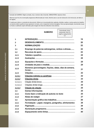MANUALDEREFERÊNCIASDAFEA/FUMEC
SUMÁRIO
1 INTRODUÇÃO....................................................................... 19
2 DESENVOLVIMENTO............................................................ 20
3 NORMALIZAÇÃO 22
3.1 Emprego de palavras estrangeiras, verbos e alíneas....... 22
3.2 Recursos de apoio................................................................ 23
3.2.1 Tabelas e quadros................................................................ 24
3.2.2 Ilustrações 26
3.2.3 Equações e fórmulas............................................................ 29
3.2.4 Unidades de peso e medida................................................. 29
3.2.5 Números (porcentagem, frações, datas, dias da semana,
horas)...................................................................................... 31
3.2.5 Citações.................................................................................. 32
3.2.6.1 Citações indireta ou paráfrase............................................... 32
3.2.6.2 Citações direta......................................................................... 33
3.2.6.2.1 Citação direta breve.................................................................. 34
3.2.6.2.2 Citações direta longa................................................................. 34
3.2.6.3 Citação de citação................................................................... 35
3.3 Outras Informações 35
3.3.1 Como fazer a indicação de autores no texto 35
3.3.2 Notas de rodapé 37
3.4 Apresentação gráfica dos trabalhos..................................... 38
3.4.1 Formatação – papel, margens, parágrafos, alinhamentos 38
3.4.2 Paginação................................................................................ 38
3.4.3 Numeração progressiva......................................................... 39
3.4.4 Espaçamento entre linhas..................................................... 40
Centralizado, letras
maiúsculas, Arial 12,
negrito, espaçamento
1,5.
Exemplo de SUMÁRIO. Página contada, mas o número não é inserido. OBRIGATÓRIO. Aparece título.
Observar que há uma numeração progressiva diferenciada por níveis. Atentar para o uso do maiúsculo e do minúsculo, do itálico e
do negrito.
É usado para indicar o conteúdo do documento. Refere-se à enumeração dos capítulos, divisões, seções e outras partes do trabalho,
na mesma ordem e grafia em que aparecem no texto, com o respectivo número da página. Para sua apresentação, recomenda-se que
os títulos e subtítulos sejam alinhados pela margem do título do indicativo mais extenso.
16
 