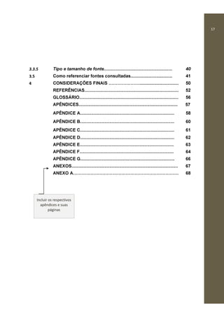 17
3.3.5 Tipo e tamanho de fonte........................................................ 40
3.5 Como referenciar fontes consultadas.................................. 41
4 CONSIDERAÇÕES FINAIS ................................ 50
REFERÊNCIAS............................................................................. 52
GLOSSÁRIO................................................................................. 56
APÊNDICES................................................................................. 57
APÊNDICE A.............................................................................
APÊNDICE B.............................................................................
APÊNDICE C.............................................................................
58
60
61
APÊNDICE D............................................................................. 62
APÊNDICE E............................................................................. 63
APÊNDICE F............................................................................. 64
APÊNDICE G............................................................................. 66
ANEXOS....................................................................................... 67
ANEXO A 68
Incluir os respectivos
apêndices e suas
páginas
 