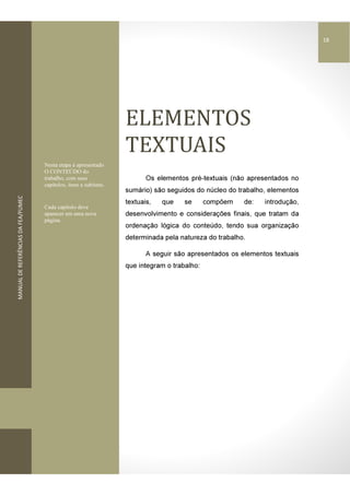 MANUALDEREFERÊNCIASDAFEA/FUMEC
ELEMENTOS	
TEXTUAIS
Os elementos pré-textuais (não apresentados no
sumário) são seguidos do núcleo do trabalho, elementos
textuais, que se compõem de: introdução,
desenvolvimento e considerações finais, que tratam da
ordenação lógica do conteúdo, tendo sua organização
determinada pela natureza do trabalho.
A seguir são apresentados os elementos textuais
que integram o trabalho:
Nesta etapa é apresentado
O CONTEÚDO do
trabalho, com seus
capítulos, itens e subitens.
Cada capítulo deve
aparecer em uma nova
página.
18
 