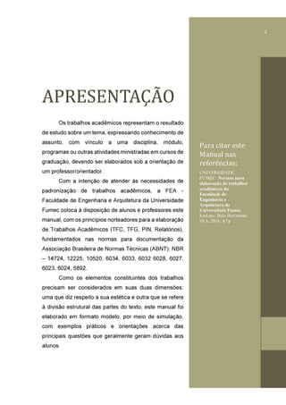 1
APRESENTAÇAǂO	
Os trabalhos acadêmicos representam o resultado
de estudo sobre um tema, expressando conhecimento de
assunto, com vínculo a uma disciplina, módulo,
programas ou outras atividades ministradas em cursos de
graduação, devendo ser elaborados sob a orientação de
um professor/orientador.
Com a intenção de atender às necessidades de
padronização de trabalhos acadêmicos, a FEA -
Faculdade de Engenharia e Arquitetura da Universidade
Fumec coloca à disposição de alunos e professores este
manual, com os princípios norteadores para a elaboração
de Trabalhos Acadêmicos (TFC, TFG, PIN, Relatórios),
fundamentados nas normas para documentação da
Associação Brasileira de Normas Técnicas (ABNT): NBR
– 14724, 12225, 10520, 6034, 6033, 6032 6028, 6027,
6023, 6024, 5892.
Como os elementos constituintes dos trabalhos
precisam ser considerados em suas duas dimensões:
uma que diz respeito a sua estética e outra que se refere
à divisão estrutural das partes do texto, este manual foi
elaborado em formato modelo, por meio de simulação,
com exemplos práticos e orientações acerca das
principais questões que geralmente geram dúvidas aos
alunos.
Para	citar	este	
Manual	nas	
referências:
UNIVERSIDADE
FUMEC. Normas para
elaboração de trabalhos
acadêmicos da
Faculdade de
Engenharia e
Arquitetura da
Universidade Fumec.
4.ed.rev. Belo Horizonte:
FEA, 2016. 67 p
01
2
 