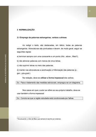 MANUALDEREFERÊNCIASDAFEA/FUMEC
3 NORMALIZAÇÃO
3.1 Emprego de palavras estrangeiras, verbos e alíneas
Ao redigir o texto, são destacadas, em itálico, todas as palavras
estrangeiras. Abreviaturas são pontuadas e devem, de modo geral, seguir as
seguintes regras:
a) terminar sempre com uma consoante e um ponto (Abr.; abrev.; Maio4);
b) não abreviar palavras com menos de cinco letras;
c) não suprimir letras no meio das palavras;
d) manter nas abreviaturas a acentuação e hifenização das palavras (p.;
gen.; pós-grad.).
Na redação, deve-se utilizar a forma impessoal dos verbos:
Ex.: Para o tratamento das medidas estruturais, empregou-se um diagrama.
Nos casos em que o autor se refere ao seu próprio trabalho, deve-se
usar também a forma impessoal:
Ex.: Conclui-se que a região estudada está condicionada por falhas.
4
Excetuando o mês de Maio que sempre é escrito por extenso.
22
 