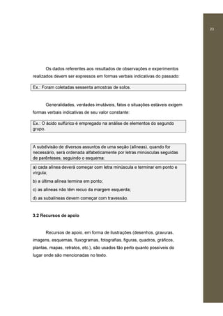 23
Os dados referentes aos resultados de observações e experimentos
realizados devem ser expressos em formas verbais indicativas do passado:
Ex.: Foram coletadas sessenta amostras de solos.
Generalidades, verdades imutáveis, fatos e situações estáveis exigem
formas verbais indicativas de seu valor constante:
Ex.: O ácido sulfúrico é empregado na análise de elementos do segundo
grupo.
A subdivisão de diversos assuntos de uma seção (alíneas), quando for
necessário, será ordenada alfabeticamente por letras minúsculas seguidas
de parênteses, seguindo o esquema:
a) cada alínea deverá começar com letra minúscula e terminar em ponto e
vírgula;
b) a última alínea termina em ponto;
c) as alíneas não têm recuo da margem esquerda;
d) as subalíneas devem começar com travessão.
3.2 Recursos de apoio
Recursos de apoio, em forma de ilustrações (desenhos, gravuras,
imagens, esquemas, fluxogramas, fotografias, figuras, quadros, gráficos,
plantas, mapas, retratos, etc.), são usados tão perto quanto possíveis do
lugar onde são mencionadas no texto.
 