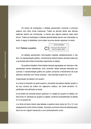 MANUALDEREFERÊNCIASDAFEA/FUMEC
Os títulos de ilustrações e tabelas apresentam somente a primeira
palavra com letra inicial maiúscula. Todas as demais letras das demais
palavras devem ser minúsculas, a menos que alguma palavra exija outra
forma. Todas as ilustrações e tabelas apresentadas devem ser chamadas no
texto. A seguir é detalhado como estes recursos devem aparecer no texto.
3.2.1 Tabelas e quadros
As tabelas apresentam informações tratadas estatisticamente e não
têm, na representação gráfica, o fechamento lateral (traços verticais externos)
e as bordas das linhas horizontais separando os dados.
Os quadros dispõem informações textuais agrupadas em colunas e não
apresentam séries estatísticas, mas, somente, dados textuais alinhados em
colunas. A representação gráfica do quadro comporta o fechamento de suas
laterais e divisões com linhas verticais - vide exemplo quadro 03, p.27.
Organização da tabela e do quadro:
a) o título é colocado na parte superior, precedido da palavra tabela/ quadro e
de seu número de ordem em algarismo arábico, em fonte tamanho 12,
justificado mas alinhado ao texto;
b) as fontes de consulta devem aparecer no rodapé do quadro ou tabela, em
letra Arial 10, alinhado ao quadro ou tabela, conforme exemplificado na tabela
01 e no quadro 02;
c) a fonte do texto interno das tabelas e quadros deve variar de 10 a 12, com
espaçamento entre linhas simples. Somente a primeira linha da tabela/quadro
deve ser em negrito maiúsculo e com sombreamento cinza;
TÍTULO TERCIÁRIO
Sem recuo, letra minúscula,
Arial 12, negrito, itálico.
24
 