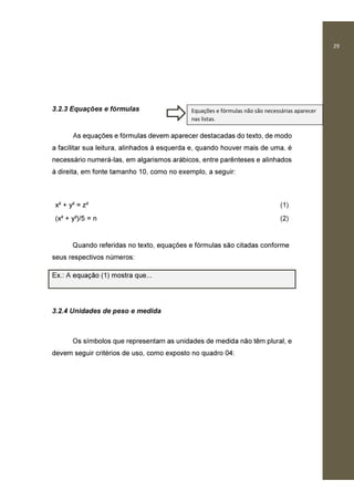 29
3.2.3 Equações e fórmulas
As equações e fórmulas devem aparecer destacadas do texto, de modo
a facilitar sua leitura, alinhados à esquerda e, quando houver mais de uma, é
necessário numerá-las, em algarismos arábicos, entre parênteses e alinhados
à direita, em fonte tamanho 10, como no exemplo, a seguir:
x² + y² = z² (1)
(x² + y²)/5 = n (2)
Quando referidas no texto, equações e fórmulas são citadas conforme
seus respectivos números:
Ex.: A equação (1) mostra que...
3.2.4 Unidades de peso e medida
Os símbolos que representam as unidades de medida não têm plural, e
devem seguir critérios de uso, como exposto no quadro 04:
Equações e fórmulas não são necessárias aparecer
nas listas.
 
