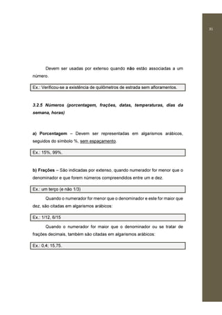 31
Devem ser usadas por extenso quando não estão associadas a um
número.
Ex.: Verificou-se a existência de quilômetros de estrada sem afloramentos.
3.2.5 Números (porcentagem, frações, datas, temperaturas, dias da
semana, horas)
a) Porcentagem – Devem ser representadas em algarismos arábicos,
seguidos do símbolo %, sem espaçamento.
Ex.: 15%, 99%.
b) Frações – São indicadas por extenso, quando numerador for menor que o
denominador e que forem números compreendidos entre um e dez.
Ex.: um terço (e não 1/3)
Quando o numerador for menor que o denominador e este for maior que
dez, são citadas em algarismos arábicos:
Ex.: 1/12, 6/15
Quando o numerador for maior que o denominador ou se tratar de
frações decimais, também são citadas em algarismos arábicos:
Ex.: 0,4; 15,75.
 