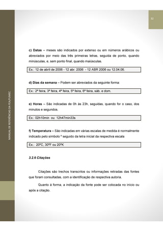 MANUALDEREFERÊNCIASDAFEA/FUMEC
c) Datas – meses são indicados por extenso ou em números arábicos ou
abreviados por meio das três primeiras letras, seguida de ponto, quando
minúsculas, e, sem ponto final, quando maiúsculas.
Ex.: 12 de abril de 2006 - 12 abr. 2006 - 12 ABR 2006 ou 12.04.06.
d) Dias da semana – Podem ser abreviados da seguinte forma:
Ex.: 2ª feira, 3ª feira, 4ª feira, 5ª feira, 6ª feira, sáb. e dom.
e) Horas – São indicadas de 0h às 23h, seguidas, quando for o caso, dos
minutos e segundos.
Ex.: 02h10min ou 12h47min33s
f) Temperatura – São indicadas em várias escalas de medida é normalmente
indicado pelo símbolo º seguido da letra inicial da respectiva escala
Ex.: 20ºC, 30ºF ou 20ºK
3.2.6 Citações
Citações são trechos transcritos ou informações retiradas das fontes
que foram consultadas, com a identificação de respectiva autoria.
Quanto à forma, a indicação da fonte pode ser colocada no início ou
após a citação.
32
 