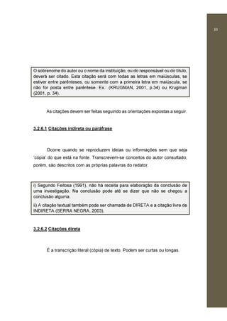 33
O sobrenome do autor ou o nome da instituição, ou do responsável ou do título,
deverá ser citado. Esta citação será com todas as letras em maiúsculas, se
estiver entre parênteses, ou somente com a primeira letra em maiúscula, se
não for posta entre parêntese. Ex.: (KRUGMAN, 2001, p.34) ou Krugman
(2001, p. 34).
As citações devem ser feitas seguindo as orientações expostas a seguir.
3.2.6.1 Citações indireta ou paráfrase
Ocorre quando se reproduzem ideias ou informações sem que seja
‘cópia’ do que está na fonte. Transcrevem-se conceitos do autor consultado,
porém, são descritos com as próprias palavras do redator.
i) Segundo Feitosa (1991), não há receita para elaboração da conclusão de
uma investigação. Na conclusão pode até se dizer que não se chegou a
conclusão alguma.
ii) A citação textual também pode ser chamada de DIRETA e a citação livre de
INDIRETA (SERRA NEGRA, 2003).
3.2.6.2 Citações direta
É a transcrição literal (cópia) de texto. Podem ser curtas ou longas.
 