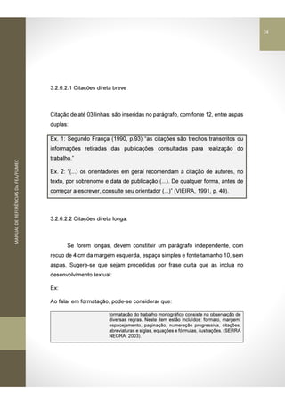 MANUALDEREFERÊNCIASDAFEA/FUMEC
3.2.6.2.1 Citações direta breve
Citação de até 03 linhas: são inseridas no parágrafo, com fonte 12, entre aspas
duplas:
Ex. 1: Segundo França (1990, p.93) “as citações são trechos transcritos ou
informações retiradas das publicações consultadas para realização do
trabalho.”
Ex. 2: “(...) os orientadores em geral recomendam a citação de autores, no
texto, por sobrenome e data de publicação (...). De qualquer forma, antes de
começar a escrever, consulte seu orientador (...)” (VIEIRA, 1991, p. 40).
3.2.6.2.2 Citações direta longa:
Se forem longas, devem constituir um parágrafo independente, com
recuo de 4 cm da margem esquerda, espaço simples e fonte tamanho 10, sem
aspas. Sugere-se que sejam precedidas por frase curta que as inclua no
desenvolvimento textual:
Ex:
Ao falar em formatação, pode-se considerar que:
formatação do trabalho monográfico consiste na observação de
diversas regras. Neste item estão incluídos: formato, margem,
espacejamento, paginação, numeração progressiva, citações,
abreviaturas e siglas, equações e fórmulas, ilustrações. (SERRA
NEGRA, 2003).
34
 