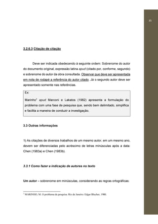 35
3.2.6.3 Citação de citação
Deve ser indicada obedecendo à seguinte ordem: Sobrenome do autor
do documento original, expressão latina apud (citado por, conforme, segundo)
e sobrenome do autor da obra consultada. Observar que deve ser apresentada
em nota de rodapé a referência do autor citado. Já o segundo autor deve ser
apresentado somente nas referências.
Ex:
Marinho7 apud Marconi e Lakatos (1982) apresenta a formulação do
problema com uma fase de pesquisa que, sendo bem delimitado, simplifica
e facilita a maneira de conduzir a investigação.
3.3 Outras informações
1) As citações de diversos trabalhos de um mesmo autor, em um mesmo ano,
devem ser diferenciadas pelo acréscimo de letras minúsculas após a data:
Chen (1983a) e Chen (1983b).
3.3.1 Como fazer a indicação de autores no texto
Um autor – sobrenome em minúsculas, considerando as regras ortográficas:
7
MARINHO, M. O problema da pesquisa. Rio de Janeiro: Edgar Blucher, 1980.
 