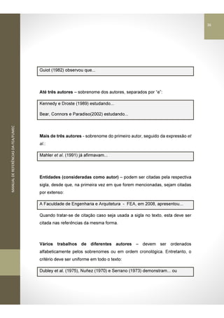 MANUALDEREFERÊNCIASDAFEA/FUMEC
Guiot (1982) observou que...
Até três autores – sobrenome dos autores, separados por “e”:
Kennedy e Droste (1989) estudando...
Bear, Connors e Paradiso(2002) estudando...
Mais de três autores - sobrenome do primeiro autor, seguido da expressão et
al.:
Mahler et al. (1991) já afirmavam...
Entidades (consideradas como autor) – podem ser citadas pela respectiva
sigla, desde que, na primeira vez em que forem mencionadas, sejam citadas
por extenso:
A Faculdade de Engenharia e Arquitetura - FEA, em 2008, apresentou...
Quando tratar-se de citação caso seja usada a sigla no texto, esta deve ser
citada nas referências da mesma forma.
Vários trabalhos de diferentes autores – devem ser ordenados
alfabeticamente pelos sobrenomes ou em ordem cronológica. Entretanto, o
critério deve ser uniforme em todo o texto:
Dubley et al. (1975), Nuñez (1970) e Serrano (1973) demonstram... ou
36
 