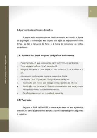 MANUALDEREFERÊNCIASDAFEA/FUMEC
3.4 Apresentação gráfica dos trabalhos
A seguir serão apresentadas as diretrizes quanto ao formato, à forma
de paginação, à numeração das seções, aos tipos de espaçamento entre
linhas, ao tipo e tamanho de fonte e à forma de referenciar as fontes
consultadas.
3.4.1 Formatação – papel, margens, parágrafos e alinhamentos
- Papel: formato A4, que corresponde a 210 x 297 mm, de cor branca.
- Texto: digitado na fonte “Arial”, tamanho 12.
- Margens: esquerda = 3 cm; direita = 2 cm; superior = 3 cm e inferior = 2
cm.
- Alinhamento: justificado às margens esquerda e direita.
- Parágrafos: Duas opções para configuração do parágrafo:
• Justificado, sem recuo, com espaço entre parágrafos de 1,5; ou
• Justificado, com recuo de 1,25 cm na primeira linha, sem espaço entre
parágrafos (modelo utilizado neste manual).
• As referências devem ser recuadas à esquerda.
3.4.2 Paginação
Segundo a NBR 14724/2011, a numeração deve ser em algarismos
arábicos, no canto superior direito da folha, a 2 cm da borda superior, seguindo
o esquema:
38
 