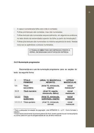 39
- A capa é considerada folha zero (não é contada);
- Folhas pré-textuais são contadas, mas não numeradas;
- Folhas textuais são numeradas sequencialmente, em algarismos arábicos,
no lado direito da extremidade superior da folha (a partir da Introdução)8;
- Folhas pós-textuais são numeradas na mesma sequência do texto. Nestas
inclui-se os apêndices e anexos numerados.
3.4.3 Numeração progressiva
Recomenda-se o uso da numeração progressiva para as seções do
texto da seguinte forma:
1 TÍTULO
PRIMÁRIO
(ARIAL 12, MAIÚSCULA,
NEGRITO)
LETRAS
MAIÚSCULAS
1.1 Título
secundário
(Arial 12, minúscula,
negrito)
inicial
maiúscula 9
1.1.1 Título terciário (Arial 12, negrito,
minúscula, itálico)
inicial
maiúscula
1.1.1.1 Título
quaternário
(Arial 12, minúscula,
sublinhado, negrito)
inicial
maiúscula
1.1.1.1.1 Título quinário (Arial 12, minúscula,
normal)
inicial
maiúscula
8
Para a adequada formatação da paginação, vide APÊNDICE A – p.37 - Como formatar o
trabalho.
9
Inicial maiúscula somente na primeira palavra do título, exceto quando houver nomes próprios
ou outros casos em que há obrigatoriedade de uso de letra maiúscula
O TRABALHO NÃO PODE SER IMPRESSO FRENTE E
VERSO, EM NENHUMA DAS ETAPAS DE ENTREGA
 