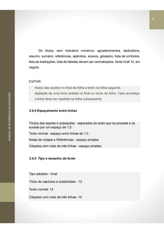 MANUALDEREFERÊNCIASDAFEA/FUMEC
Os títulos, sem indicativo numérico: agradecimentos, dedicatória,
resumo, sumário, referências, apêndice, anexos, glossário, lista de símbolos,
lista de ilustrações, lista de tabelas devem ser centralizados, fonte Arial 12, em
negrito.
EVITAR:
- títulos das seções no final da folha e texto na folha seguinte;
- digitação de uma linha isolada no final ou início da folha. Caso aconteça,
a linha deve ser repetida na folha subsequente.
3.4.4 Espaçamento entre linhas
Títulos das seções e subseções - separados do texto que os precede e os
sucede por um espaço de 1,5.
Texto normal - espaço entre linhas de 1,5 .
Notas de rodapé e Referências - espaço simples.
Citações com mais de três linhas - espaço simples.
3.4.5 Tipo e tamanho de fonte
Tipo adotado - Arial
Título de capítulos e subdivisões - 12
Texto normal- 12
Citações com mais de três linhas- 10
40
 