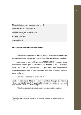 41
Títulos de ilustrações e tabelas e quadros- 12
Textos das tabelas e quadros - 10
Fonte de ilustrações e tabelas – 10
Notas de rodapé - 10
Referências - 12
3.5 Como referenciar fontes consultadas
Referências são elementos OBRIGATÓRIOS em trabalhos de pesquisa
técnica ou científica, usadas para mostrar a identificação das fontes utilizadas.
Alguns autores fazem distinção entre REFERÊNCIAS – todas as fontes
efetivamente usadas para a elaboração do trabalho, e REFERÊNCIAS
BIBLIOGRÁFICAS ou BIBLIOGRAFIA - que inclui todo levantamento
bibliográfico sobre o tema, incluindo fontes não utilizadas, e preferencialmente
usado em livros.
Elementos essenciais de referências10:
.. Autor do documento. Título, e, se houver, subtítulo. Tradução (se houver).
Número de edição. Local de publicação (cidade), por extenso, sem usar
abreviaturas. Editor. Ano de publicação.
Salienta-se que as referências devem ser recuadas à esquerda.
10
São opcionais - número de páginas ou de volumes, indicação de coleção ou série e
outras notas.
 