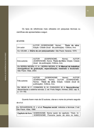 MANUALDEREFERÊNCIASDAFEA/FUMEC
Os tipos de referências mais utilizados em pesquisas técnicas ou
científicas são apresentadas a seguir.
a) Livros
Um autor
AUTOR (SOBRENOME, Nome). Título da obra.
Edição. Cidade (local de publicação) : Editora, Ano.
Ex: CELMA, J. Diário de um (edu)castrador. São Paulo: Saraiva, 1974.
Dois autores
AUTOR (SOBRENOME, Nome); AUTOR
(SOBRENOME, Nome Título da Obra. Edição. Cidade
(local de publicação): Editora, Ano.
Ex: SERRA NEGRA, C. A.; SERRA NEGRA, E. M. Manual de trabalhos
monográficos de graduação, especialização, mestrado e doutorado.
São Paulo: Atlas, 2003.
Três autores
AUTOR (SOBRENOME, Nome); AUTOR
(SOBRENOME, Nome); AUTOR (SOBRENOME,
Nome). Título da obra. Edição. Cidade (local de
publicação) : Editora, Ano.
Ex:. BEAR, M. F.; CONNORS, B. W.; PARADISO, M. A. Neurociências:
desvendando o sistema nervoso. 2. ed. Porto Alegre: Artmed, 2002. cap. 6,
p. 131-162.
Quando forem mais de 03 autores, cita-se o nome do primeiro seguido
de et al.
Ex: RICHARDSON, R. J. et al. Pesquisa social: métodos e técnicas. 2 ed.
São Paulo: Atlas, 1989.
Capítulo de livro SOBRENOME, Nome (autor do capítulo). Título. In:
SOBRENOME, Prenome (autor da obra no todo).
42
 