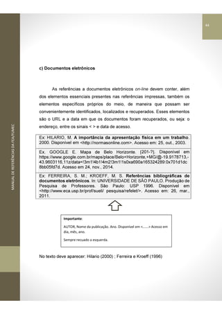 MANUALDEREFERÊNCIASDAFEA/FUMEC
c) Documentos eletrônicos
As referências a documentos eletrônicos on-line devem conter, além
dos elementos essenciais presentes nas referências impressas, também os
elementos específicos próprios do meio, de maneira que possam ser
convenientemente identificados, localizados e recuperados. Esses elementos
são o URL e a data em que os documentos foram recuperados, ou seja: o
endereço, entre os sinais < > e data de acesso.
Ex: HILARIO, M. A importância da apresentação física em um trabalho.
2000. Disponível em <http://normasonline.com>. Acesso em: 25, out., 2003.
Ex. GOOGLE E. Mapa de Belo Horizonte. [201-?]. Disponível em
https://www.google.com.br/maps/place/Belo+Horizonte,+MG/@-19.9178713,-
43.9603116,11z/data=!3m1!4b1!4m2!3m1!1s0xa690a165324289:0x701d1dc
8bb05fd7d. Acesso em 24, nov., 2014.
Ex: FERREIRA, S. M.; KROEFF, M. S. Referências bibliográficas de
documentos eletrônicos. In: UNIVERSIDADE DE SÃO PAULO. Produção de
Pesquisa de Professores. São Paulo: USP 1996. Disponível em
<http://www.eca.usp.br/prof/sueli/ pesquisa/refelet/>. Acesso em: 26, mar.,
2011.
No texto deve aparecer: Hilario (2000) ; Ferreira e Kroeff (1996)
Importante:
AUTOR, Nome da publicação. Ano. Disponível em <......> Acesso em
dia, mês, ano.
Sempre recuado a esquerda.
44
 