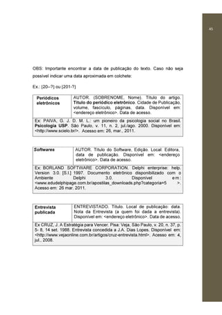 45
OBS: Importante encontrar a data de publicação do texto. Caso não seja
possível indicar uma data aproximada em colchete:
Ex.: [20--?] ou [201-?]
Periódicos
eletrônicos
AUTOR. (SOBRENOME, Nome). Título do artigo.
Título do periódico eletrônico. Cidade de Publicação,
volume, fascículo, páginas, data. Disponível em:
<endereço eletrônico>. Data de acesso.
Ex: PAIVA, G. J. D. M. L.: um pioneiro da psicologia social no Brasil.
Psicologia USP. São Paulo, v. 11, n. 2, jul./ago. 2000. Disponível em:
<http://www.scielo.br/>. Acesso em: 26, mar., 2011.
Softwares AUTOR. Título do Software, Edição. Local: Editora,
data de publicação. Disponível em: <endereço
eletrônico>. Data de acesso.
Ex: BORLAND SOFTWARE CORPORATION. Delphi enterprise: help.
Version 3.0. [S.l.] 1997. Documento eletrônico disponibilizado com o
Ambiente Delphi 3.0. Disponível e m :
<www.edudelphipage.com.br/apostilas_downloads.php?categoria=5 >.
Acesso em: 26 mar. 2011.
Entrevista
publicada
ENTREVISTADO. Título. Local de publicação: data.
Nota da Entrevista (a quem foi dada a entrevista).
Disponível em: <endereço eletrônico>. Data de acesso.
Ex CRUZ, J. A Estratégia para Vencer. Pisa: Veja, São Paulo, v. 20, n. 37, p.
5- 8, 14 set. 1988. Entrevista concedida a J.A. Dias Lopes. Disponível em:
<http://www.vejaonline.com.br/artigos/cruz-entrevista.html>. Acesso em: 4,
jul., 2008.
 