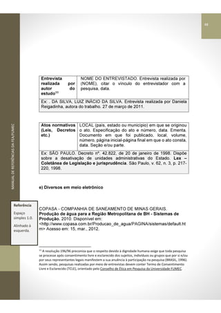 MANUALDEREFERÊNCIASDAFEA/FUMEC
Entrevista
realizada por
autor do
estudo11
NOME DO ENTREVISTADO. Entrevista realizada por
(NOME), citar o vínculo do entrevistador com a
pesquisa, data.
Ex: . DA SILVA, LUIZ INÁCIO DA SILVA. Entrevista realizada por Daniela
Reigadinha, autora do trabalho. 27 de março de 2011.
Atos normativos
(Leis, Decretos
etc.)
LOCAL (país, estado ou município) em que se originou
o ato. Especificação do ato e número, data. Ementa.
Documento em que foi publicado, local, volume,
número, página inicial-página final em que o ato consta,
data. Seção e/ou parte.
Ex: SÃO PAULO. Decreto nº. 42.822, de 20 de janeiro de 1998. Dispõe
sobre a desativação de unidades administrativas do Estado. Lex –
Coletânea de Legislação e jurisprudência. São Paulo, v. 62, n. 3, p. 217-
220, 1998.
e) Diversos em meio eletrônico
COPASA - COMPANHIA DE SANEAMENTO DE MINAS GERAIS.
Produção de água para a Região Metropolitana de BH - Sistemas de
Produção. 2010. Disponível em:
<http://www.copasa.com.br/Producao_de_agua/PAGINA/sistemas/default.ht
m> Acesso em: 15, mar., 2012.
11
A resolução 196/96 preconiza que o respeito devido à dignidade humana exige que toda pesquisa
se processe após consentimento livre e esclarecido dos sujeitos, indivíduos ou grupos que por si e/ou
por seus representantes legais manifestem a sua anuência à participação na pesquisa (BRASIL, 1996).
Assim sendo, pesquisas realizadas por meio de entrevistas devem conter Termo de Consentimento
Livre e Esclarecido (TCLE), orientado pelo Conselho de Ética em Pesquisa da Universidade FUMEC.
Referência
Espaço
simples 1.0.
Alinhado à
esquerda.
48
 