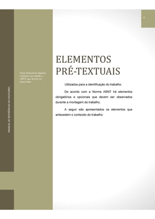 MANUALDEREFERÊNCIASDAFEA/FUMEC
ELEMENTOS	
PREƵ-TEXTUAIS
Utilizados para a identificação do trabalho.
De acordo com a Norma ABNT há elementos
obrigatórios e opcionais que devem ser observados
durante a montagem do trabalho.
A seguir são apresentados os elementos que
antecedem o conteúdo do trabalho:
Neste Manual há algumas
variações em relação a
ABNT que devem ser
observadas.
4
 