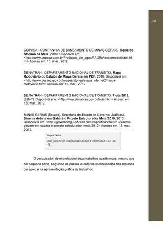 49
COPASA - COMPANHIA DE SANEAMENTO DE MINAS GERAIS. Bacia do
ribeirão da Mata. 2009. Disponível em:
<http://www.copasa.com.br/Producao_de_agua/PAGINA/sistemas/default.ht
m> Acesso em: 15, mar., 2012.
DENATRAN - DEPARTAMENTO NACIONAL DE TRÂNSITO. Mapa
Rodoviário do Estado de Minas Gerais em PDF. 2010. Disponível em:
<http://www.der.mg.gov.br/images/stories/mapa_internet2/mapa-
rodoviario.htm> Acesso em: 15, mar., 2012.
DENATRAN - DEPARTAMENTO NACIONAL DE TRÂNSITO. Frota 2012.
[20--?]. Disponível em: <http://www.denatran.gov.br/frota.htm> Acesso em:
15, mar., 2012.
MINAS GERAIS (Estado). Secretaria de Estado de Governo. JusBrasil.
Sisema debate em Sabará o Projeto Estruturador Meta 2010. 2010.
Disponível em: <http://governomg.jusbrasil.com.br/politica/2670219/sisema-
debate-em-sabara-o-projeto-estruturador-meta-2010> Acesso em: 15, mar.,
2012.
O pesquisador deverá elaborar seus trabalhos acadêmicos, mesmo que
de pequeno porte, seguindo os passos e critérios estabelecidos nos recursos
de apoio e na apresentação gráfica de trabalhos.
Importante
Usar [colchete] quando não souber a informação. Ex.: [20-
-?].
 